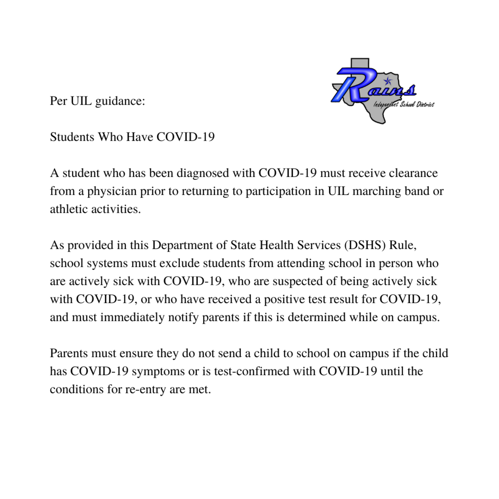 Per UIL guidance:  Students Who Have COVID-19  A student who has been diagnosed with COVID-19 must receive clearance from a physician prior to returning to participation in UIL marching band or athletic activities.  As provided in this Department of State Health Services (DSHS) Rule, school systems must exclude students from attending school in person who are actively sick with COVID-19, who are suspected of being actively sick with COVID-19,  or who have received a positive test result for COVID-19, and must immediately notify parents if this is determined while on campus.  Parents must ensure they do not send a child to school on campus if the child has COVID-19 symptoms or is test-confirmed with COVID-19 until the conditions for re-entry are met.  