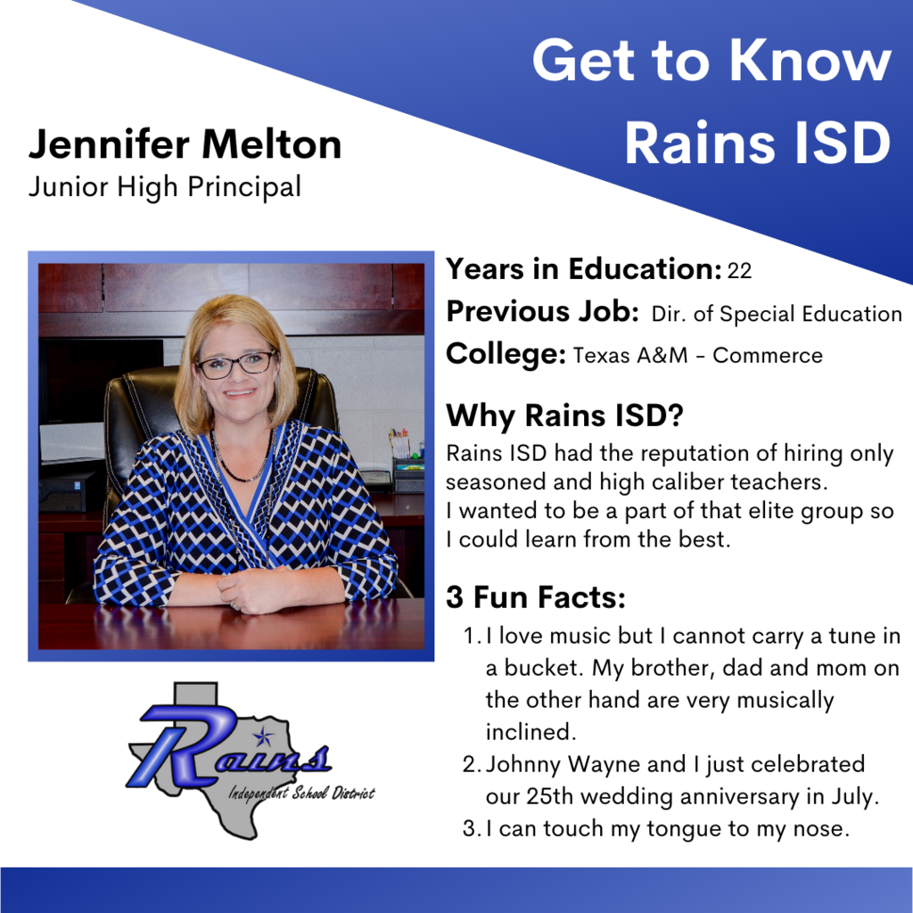 Get to Know Rains ISD - Jennifer Melton, Junior High Principal - Years in Education: 22, Previous Job: Dir. of Special Education, College: Texas A&M Commerce, Why Rains ISD? Rains ISD had the reputation of hiring only seasoned and high caliber teachers. I wanted to be a part of that elite group so I could learn from the best. - 3 Fun Facts:  1. I love music but I cannot carry a tune in a bucket. My brother, dad and mom on the other hand are very musically inclined. 2. Johnny Wayne and I just celebrated our 25th wedding anniversary in July. 3. I can touch my tongue to my nose.