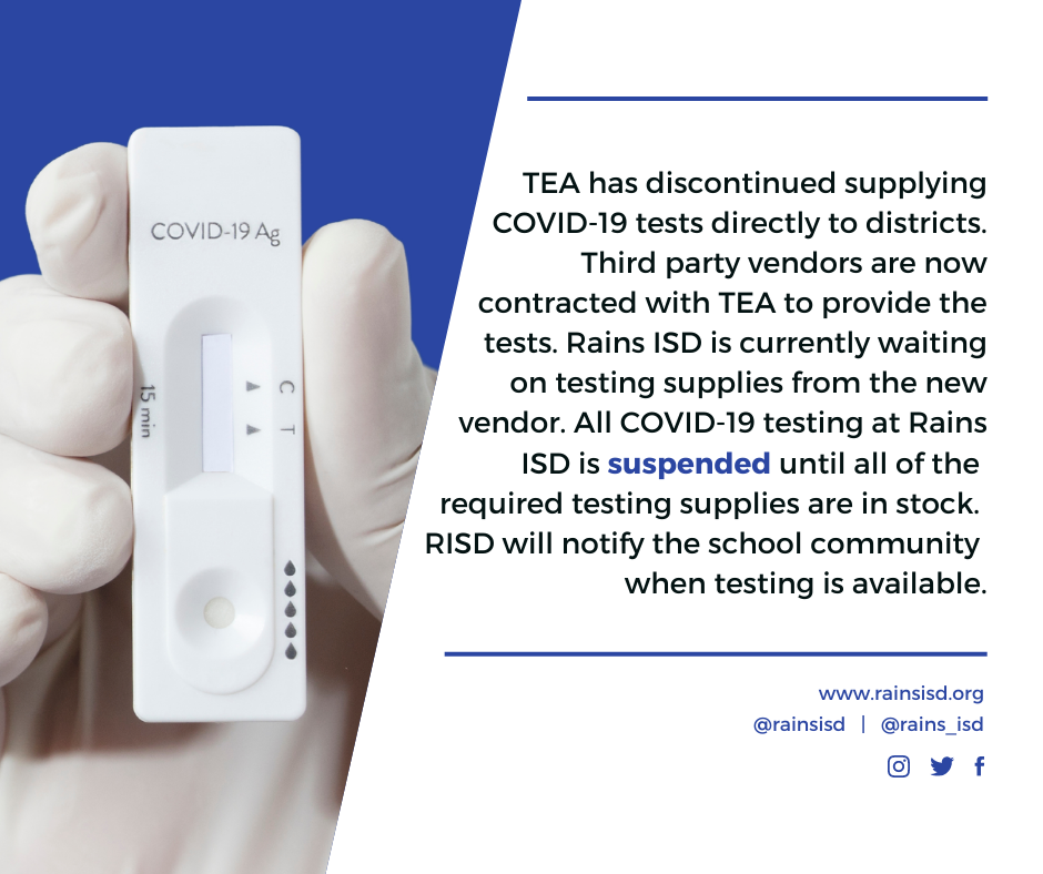 TEA has discontinued supplying COVID-19 tests directly to districts. Third party vendors are now contracted with TEA to provide the tests. Rains ISD is currently waiting on testing supplies from the new vendor. All COVID-19 testing at Rains ISD is suspended until all of the required testing supplies are in stock. RISD will notify the school community when testing is available.