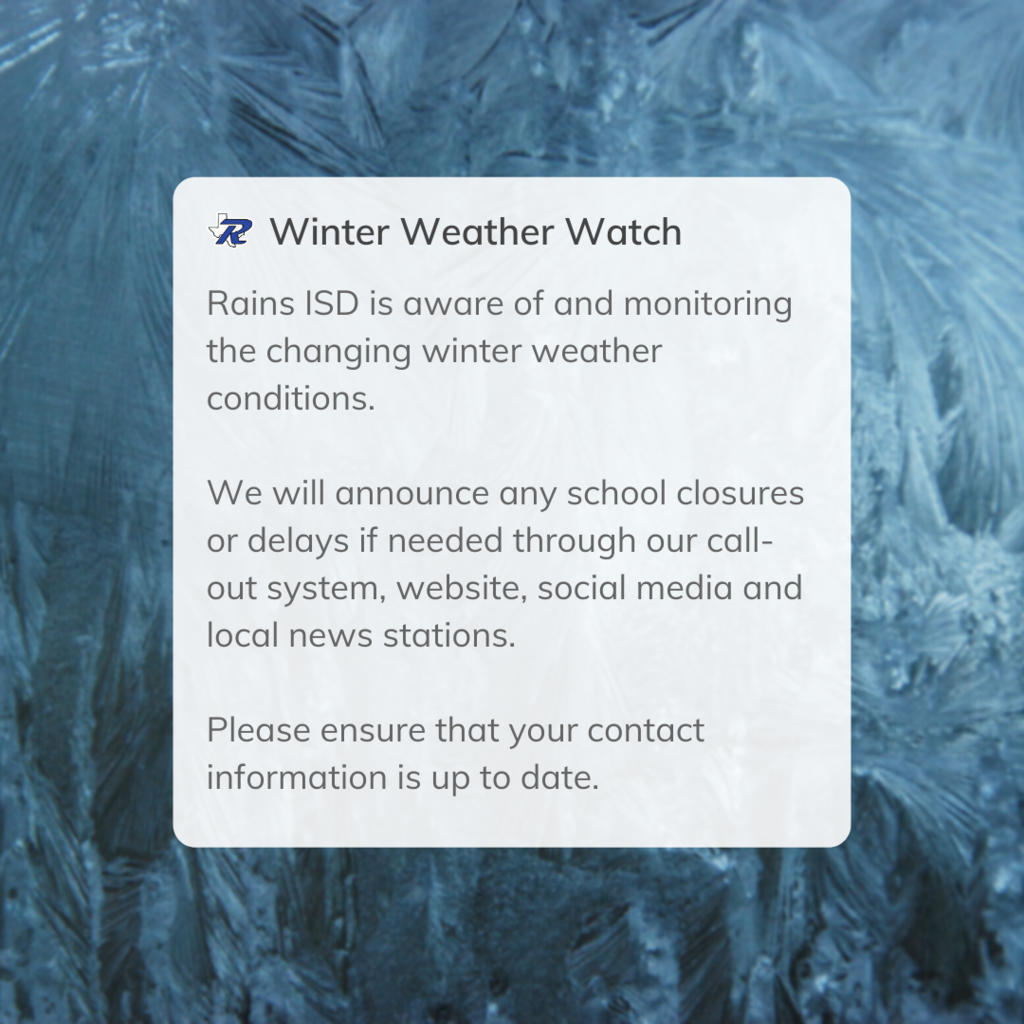 Rains ISD is aware of and monitoring the changing winter weather conditions.  We will announce any school closures or delays if needed through our call-out system, website, social media and local news stations.   Please ensure that your contact information is up to date.