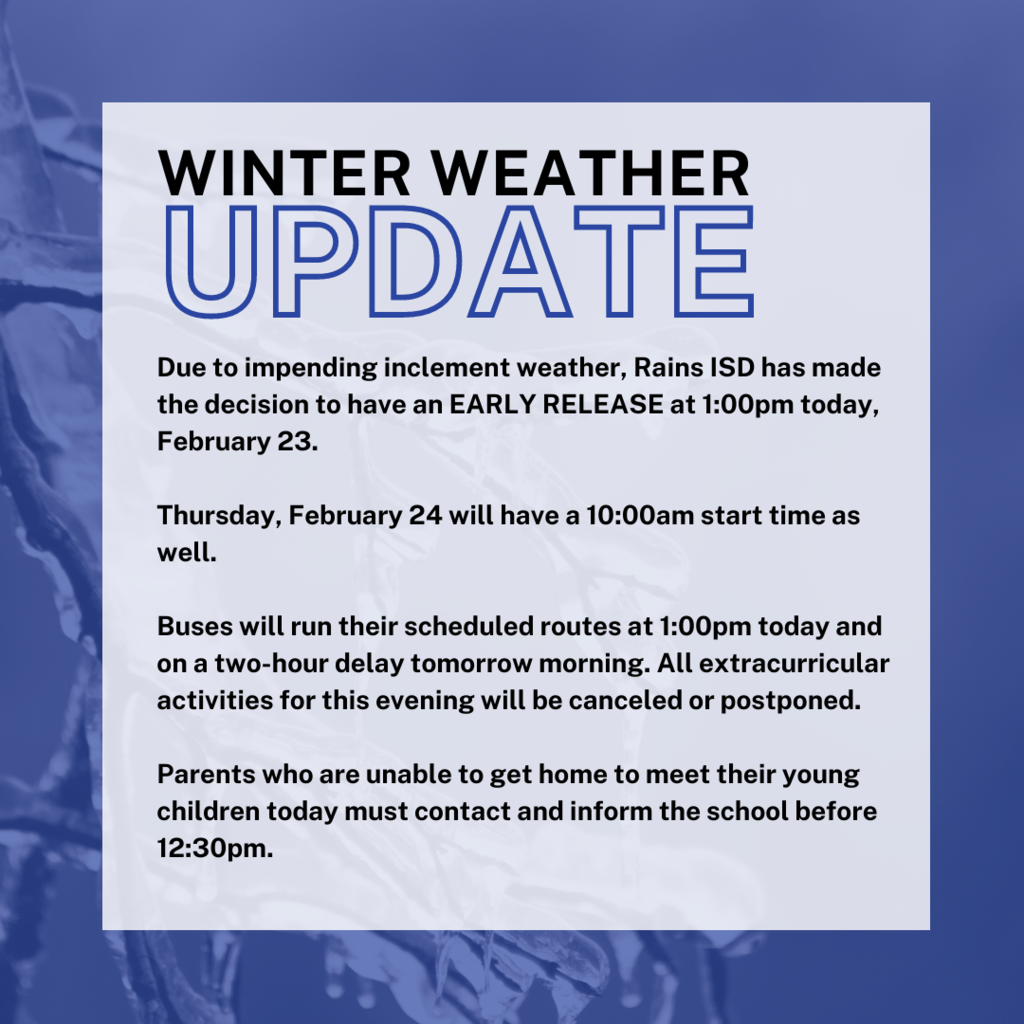Due to impending inclement weather, Rains ISD has made the decision to have an EARLY RELEASE at 1:00pm today, February 23.   Thursday, February 24 will have a 10:00am start time as well.  Buses will run their scheduled routes at 1:00pm today and on a two-hour delay tomorrow morning. All extracurricular activities for this evening will be canceled or postponed.  Parents who are unable to get home to meet their young children today must contact and inform the school before 12:30pm.