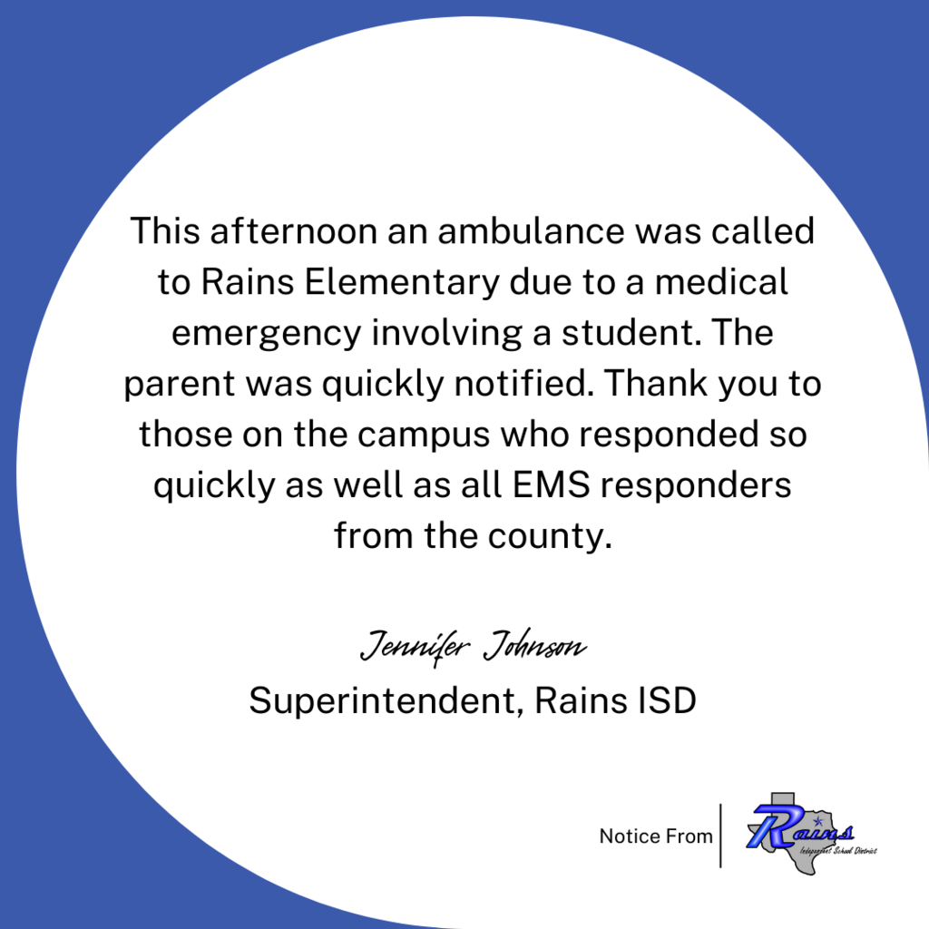 This afternoon an ambulance was called to Rains Elementary due to a medical emergency involving a student. The parent was quickly notified. Thank you to those on the campus who responded so quickly as well as all EMS responders from the county.  Jennifer Johnson Superintendent, Rains ISD